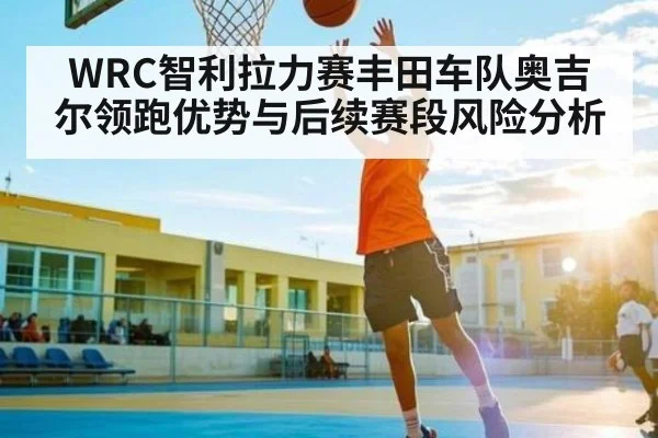 WRC智利拉力赛丰田车队奥吉尔领跑优势与后续赛段风险分析