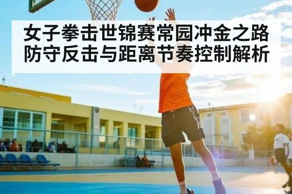 女子拳击世锦赛常园冲金之路 防守反击与距离节奏控制解析